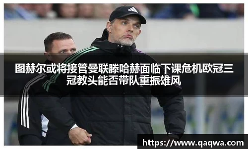 图赫尔或将接管曼联滕哈赫面临下课危机欧冠三冠教头能否带队重振雄风